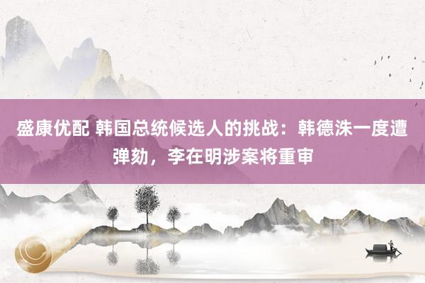 盛康优配 韩国总统候选人的挑战：韩德洙一度遭弹劾，李在明涉案将重审