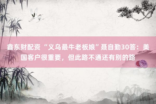 鑫东财配资 “义乌最牛老板娘”聂自勤30答：美国客户很重要，但此路不通还有别的路