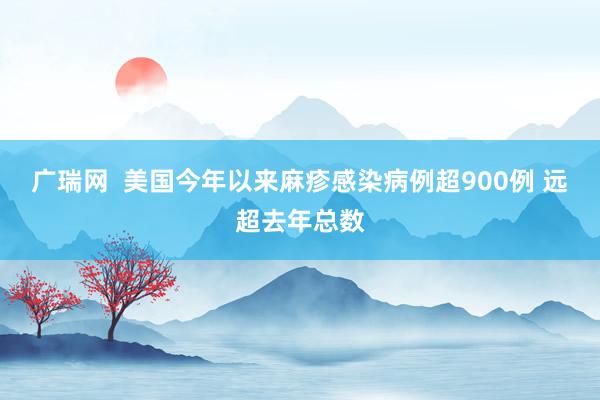 广瑞网  美国今年以来麻疹感染病例超900例 远超去年总数
