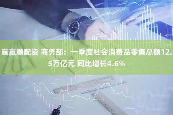 赢赢顺配资 商务部：一季度社会消费品零售总额12.5万亿元 同比增长4.6%