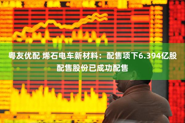 粤友优配 烯石电车新材料：配售项下6.394亿股配售股份已成功配售
