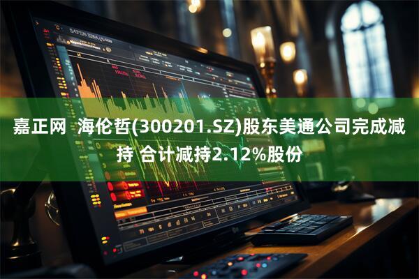 嘉正网  海伦哲(300201.SZ)股东美通公司完成减持 合计减持2.12%股份