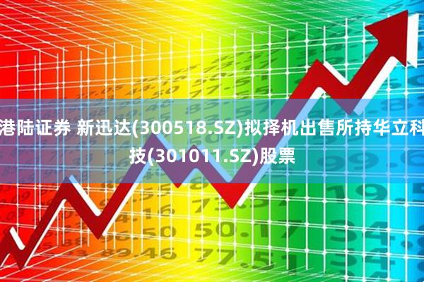 港陆证券 新迅达(300518.SZ)拟择机出售所持华立科技(301011.SZ)股票