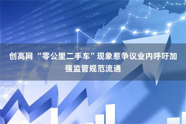创高网 “零公里二手车”现象惹争议业内呼吁加强监管规范流通