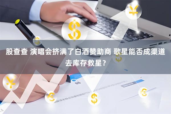 股查查 演唱会挤满了白酒赞助商 歌星能否成渠道去库存救星？