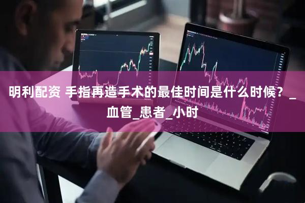 明利配资 手指再造手术的最佳时间是什么时候？_血管_患者_小时