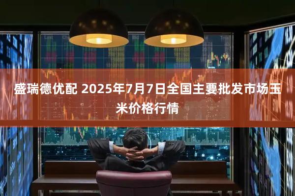 盛瑞德优配 2025年7月7日全国主要批发市场玉米价格行情