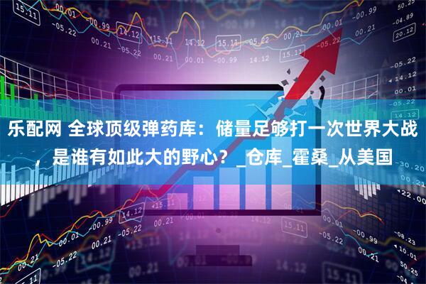乐配网 全球顶级弹药库：储量足够打一次世界大战，是谁有如此大的野心？_仓库_霍桑_从美国